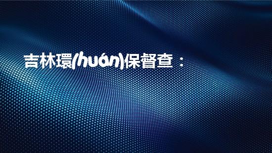 吉林環(huán)保督查：震撼數據曝光！